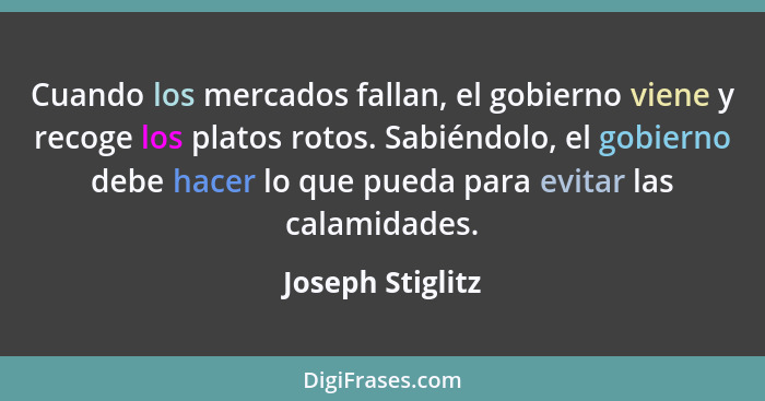 Cuando los mercados fallan, el gobierno viene y recoge los platos rotos. Sabiéndolo, el gobierno debe hacer lo que pueda para evitar... - Joseph Stiglitz