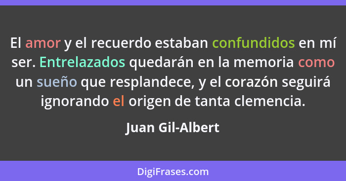 El amor y el recuerdo estaban confundidos en mí ser. Entrelazados quedarán en la memoria como un sueño que resplandece, y el corazón... - Juan Gil-Albert