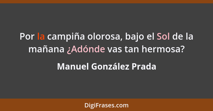 Por la campiña olorosa, bajo el Sol de la mañana ¿Adónde vas tan hermosa?... - Manuel González Prada