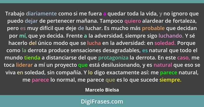 Trabajo diariamente como si me fuera a quedar toda la vida, y no ignoro que puedo dejar de pertenecer mañana. Tampoco quiero alardear... - Marcelo Bielsa