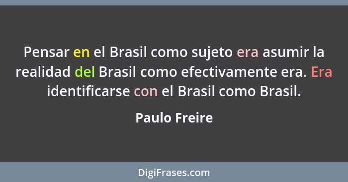 Pensar en el Brasil como sujeto era asumir la realidad del Brasil como efectivamente era. Era identificarse con el Brasil como Brasil.... - Paulo Freire