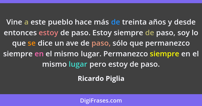 Vine a este pueblo hace más de treinta años y desde entonces estoy de paso. Estoy siempre de paso, soy lo que se dice un ave de paso,... - Ricardo Piglia