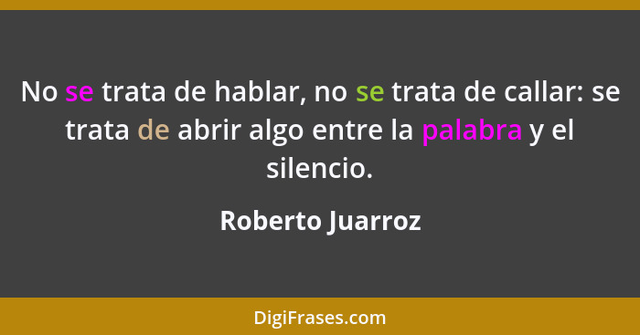 No se trata de hablar, no se trata de callar: se trata de abrir algo entre la palabra y el silencio.... - Roberto Juarroz