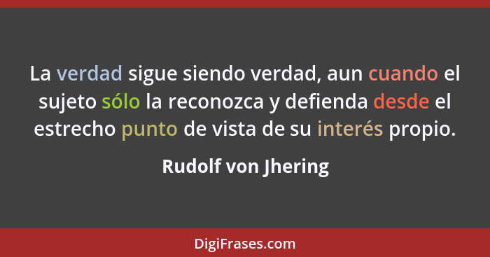 La verdad sigue siendo verdad, aun cuando el sujeto sólo la reconozca y defienda desde el estrecho punto de vista de su interés p... - Rudolf von Jhering