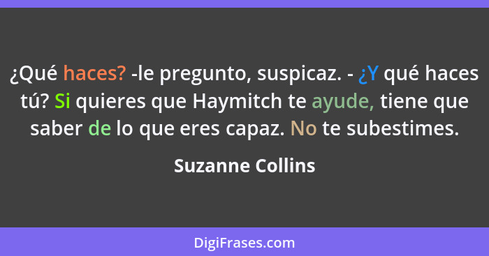 ¿Qué haces? -le pregunto, suspicaz. - ¿Y qué haces tú? Si quieres que Haymitch te ayude, tiene que saber de lo que eres capaz. No te... - Suzanne Collins