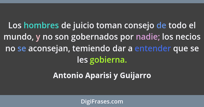 Los hombres de juicio toman consejo de todo el mundo, y no son gobernados por nadie; los necios no se aconsejan, temiendo... - Antonio Aparisi y Guijarro