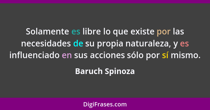 Solamente es libre lo que existe por las necesidades de su propia naturaleza, y es influenciado en sus acciones sólo por sí mismo.... - Baruch Spinoza