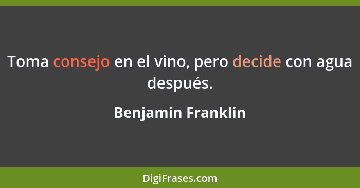 Toma consejo en el vino, pero decide con agua después.... - Benjamin Franklin