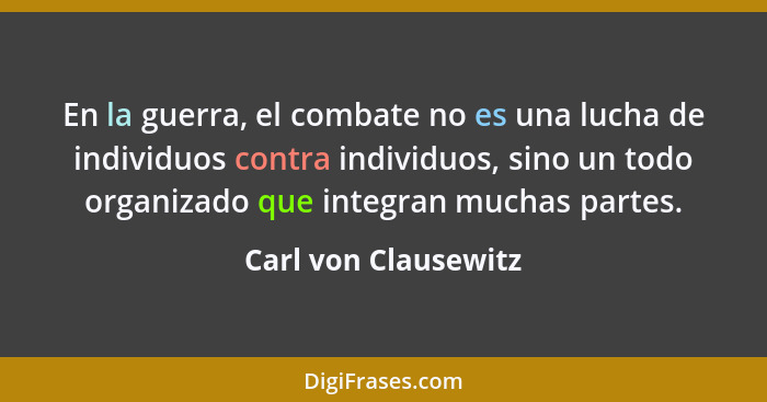 En la guerra, el combate no es una lucha de individuos contra individuos, sino un todo organizado que integran muchas partes.... - Carl von Clausewitz
