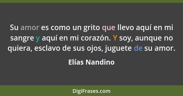 Su amor es como un grito que llevo aquí en mi sangre y aquí en mi corazón. Y soy, aunque no quiera, esclavo de sus ojos, juguete de su... - Elías Nandino