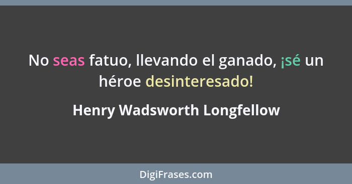 No seas fatuo, llevando el ganado, ¡sé un héroe desinteresado!... - Henry Wadsworth Longfellow