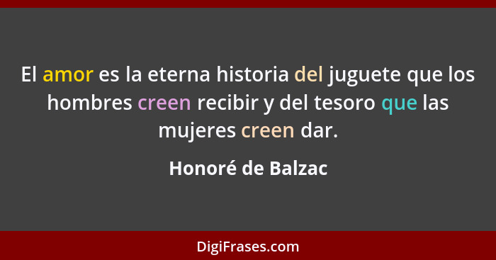 El amor es la eterna historia del juguete que los hombres creen recibir y del tesoro que las mujeres creen dar.... - Honoré de Balzac