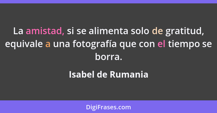 La amistad, si se alimenta solo de gratitud, equivale a una fotografía que con el tiempo se borra.... - Isabel de Rumania