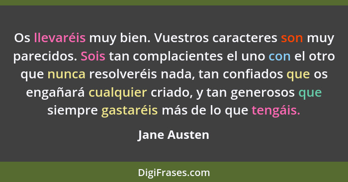 Os llevaréis muy bien. Vuestros caracteres son muy parecidos. Sois tan complacientes el uno con el otro que nunca resolveréis nada, tan... - Jane Austen