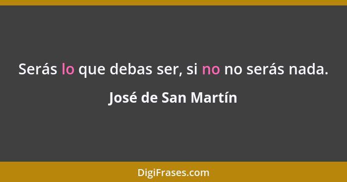 Serás lo que debas ser, si no no serás nada.... - José de San Martín