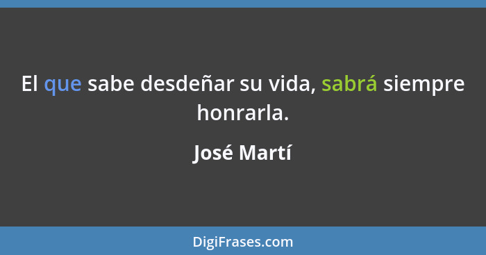 El que sabe desdeñar su vida, sabrá siempre honrarla.... - José Martí