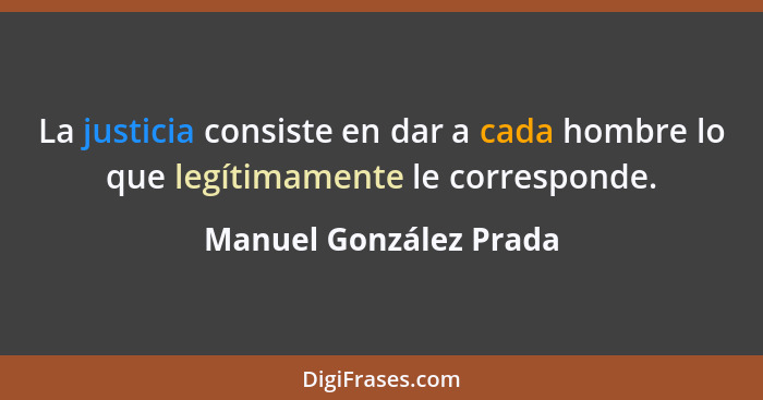 La justicia consiste en dar a cada hombre lo que legítimamente le corresponde.... - Manuel González Prada