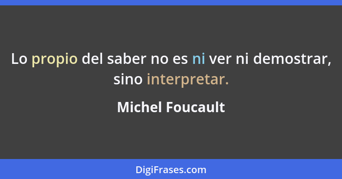 Lo propio del saber no es ni ver ni demostrar, sino interpretar.... - Michel Foucault