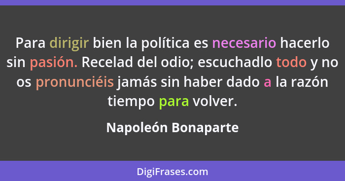 Para dirigir bien la política es necesario hacerlo sin pasión. Recelad del odio; escuchadlo todo y no os pronunciéis jamás sin ha... - Napoleón Bonaparte