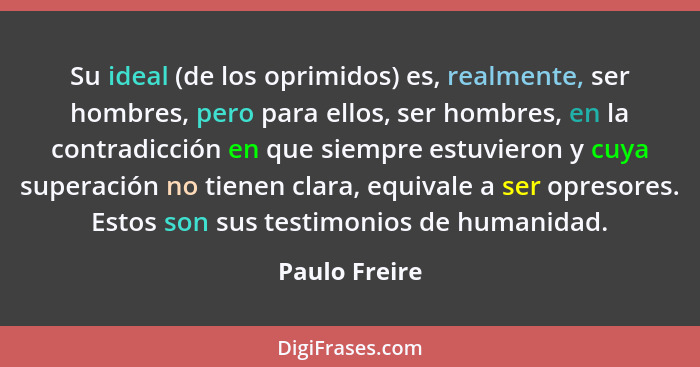 Su ideal (de los oprimidos) es, realmente, ser hombres, pero para ellos, ser hombres, en la contradicción en que siempre estuvieron y c... - Paulo Freire