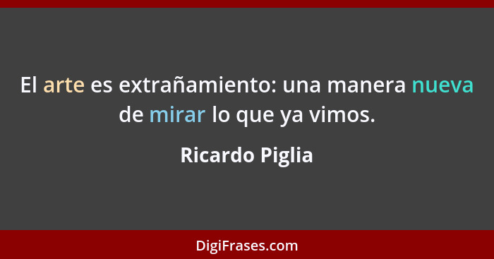 El arte es extrañamiento: una manera nueva de mirar lo que ya vimos.... - Ricardo Piglia