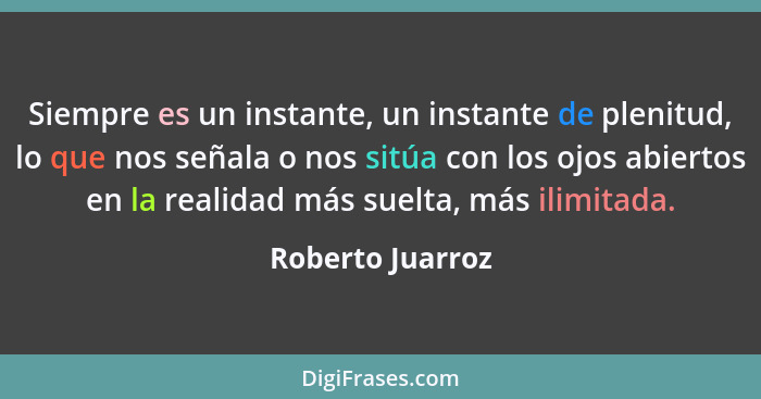 Siempre es un instante, un instante de plenitud, lo que nos señala o nos sitúa con los ojos abiertos en la realidad más suelta, más... - Roberto Juarroz