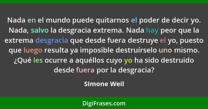 Nada en el mundo puede quitarnos el poder de decir yo. Nada, salvo la desgracia extrema. Nada hay peor que la extrema desgracia que desd... - Simone Weil