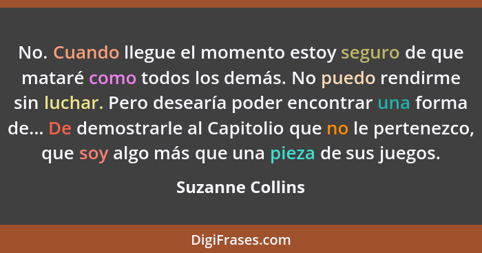 No. Cuando llegue el momento estoy seguro de que mataré como todos los demás. No puedo rendirme sin luchar. Pero desearía poder enco... - Suzanne Collins