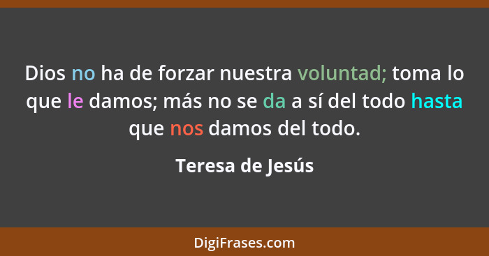 Dios no ha de forzar nuestra voluntad; toma lo que le damos; más no se da a sí del todo hasta que nos damos del todo.... - Teresa de Jesús