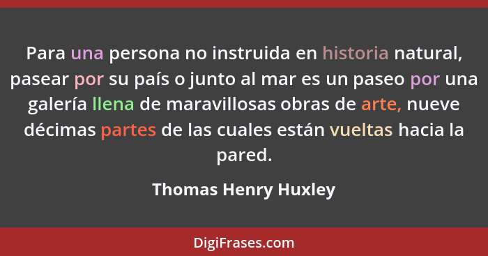 Para una persona no instruida en historia natural, pasear por su país o junto al mar es un paseo por una galería llena de maravi... - Thomas Henry Huxley