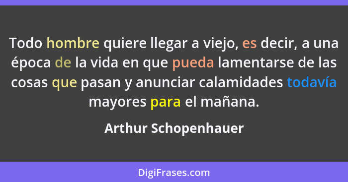 Todo hombre quiere llegar a viejo, es decir, a una época de la vida en que pueda lamentarse de las cosas que pasan y anunciar ca... - Arthur Schopenhauer