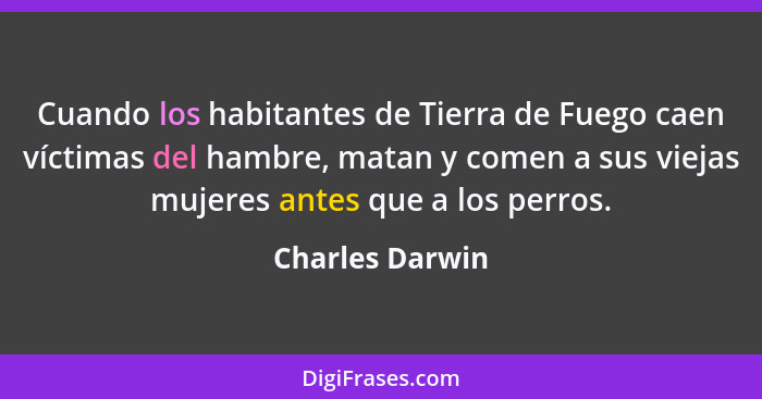 Cuando los habitantes de Tierra de Fuego caen víctimas del hambre, matan y comen a sus viejas mujeres antes que a los perros.... - Charles Darwin