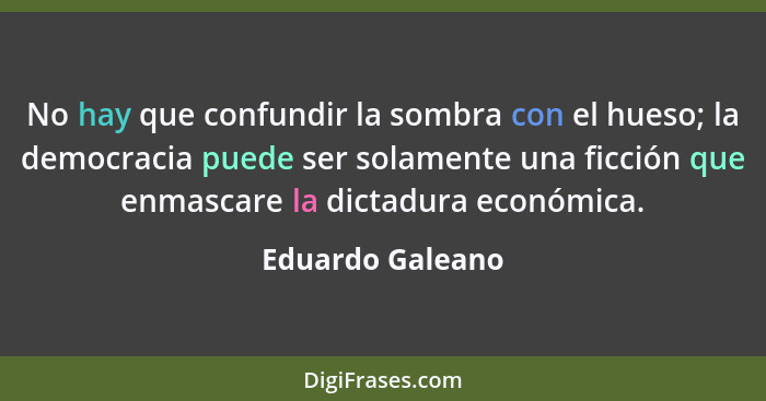 No hay que confundir la sombra con el hueso; la democracia puede ser solamente una ficción que enmascare la dictadura económica.... - Eduardo Galeano