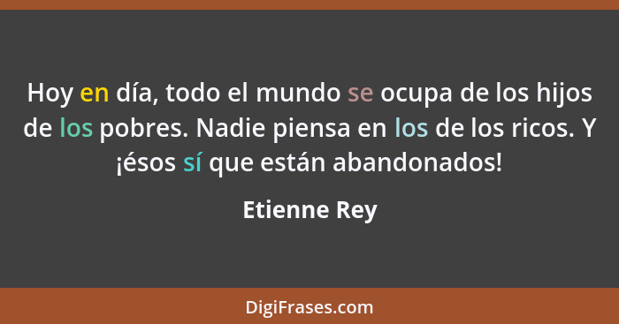 Hoy en día, todo el mundo se ocupa de los hijos de los pobres. Nadie piensa en los de los ricos. Y ¡ésos sí que están abandonados!... - Etienne Rey