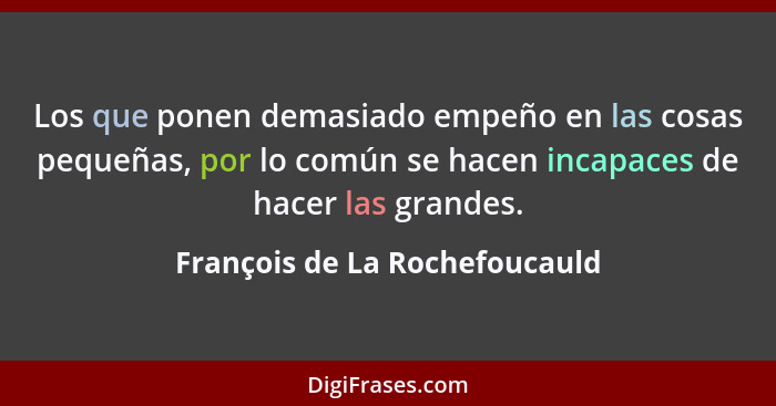 Los que ponen demasiado empeño en las cosas pequeñas, por lo común se hacen incapaces de hacer las grandes.... - François de La Rochefoucauld