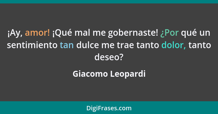 ¡Ay, amor! ¡Qué mal me gobernaste! ¿Por qué un sentimiento tan dulce me trae tanto dolor, tanto deseo?... - Giacomo Leopardi