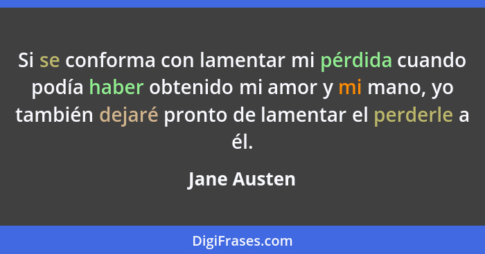 Si se conforma con lamentar mi pérdida cuando podía haber obtenido mi amor y mi mano, yo también dejaré pronto de lamentar el perderle a... - Jane Austen