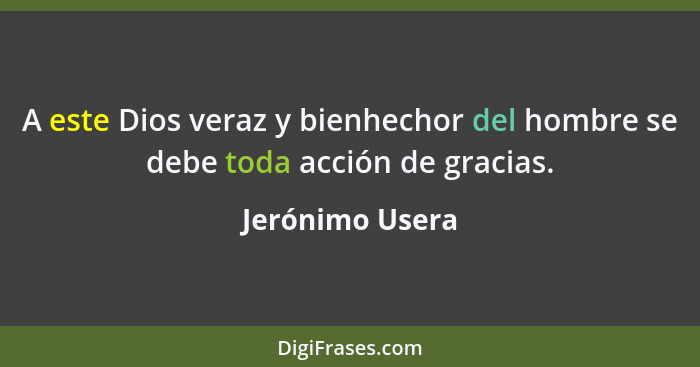 A este Dios veraz y bienhechor del hombre se debe toda acción de gracias.... - Jerónimo Usera