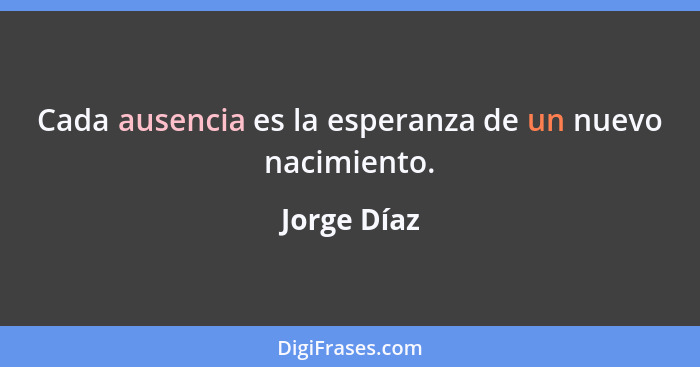 Cada ausencia es la esperanza de un nuevo nacimiento.... - Jorge Díaz