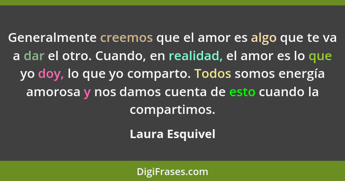 Generalmente creemos que el amor es algo que te va a dar el otro. Cuando, en realidad, el amor es lo que yo doy, lo que yo comparto.... - Laura Esquivel