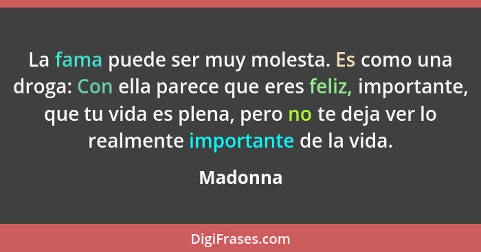 La fama puede ser muy molesta. Es como una droga: Con ella parece que eres feliz, importante, que tu vida es plena, pero no te deja ver lo r... - Madonna
