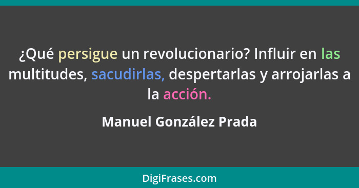 ¿Qué persigue un revolucionario? Influir en las multitudes, sacudirlas, despertarlas y arrojarlas a la acción.... - Manuel González Prada