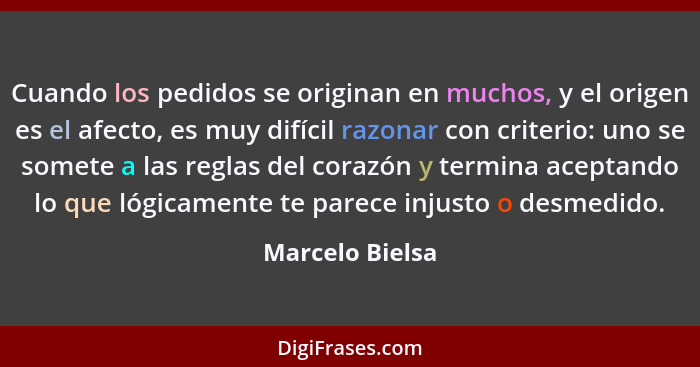 Cuando los pedidos se originan en muchos, y el origen es el afecto, es muy difícil razonar con criterio: uno se somete a las reglas d... - Marcelo Bielsa