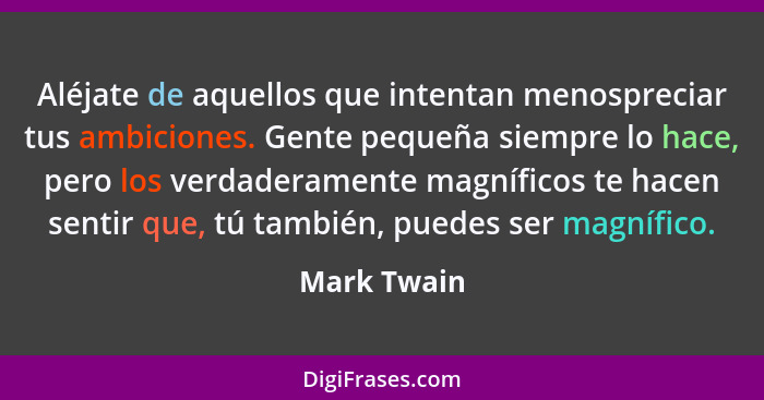 Aléjate de aquellos que intentan menospreciar tus ambiciones. Gente pequeña siempre lo hace, pero los verdaderamente magníficos te hacen... - Mark Twain