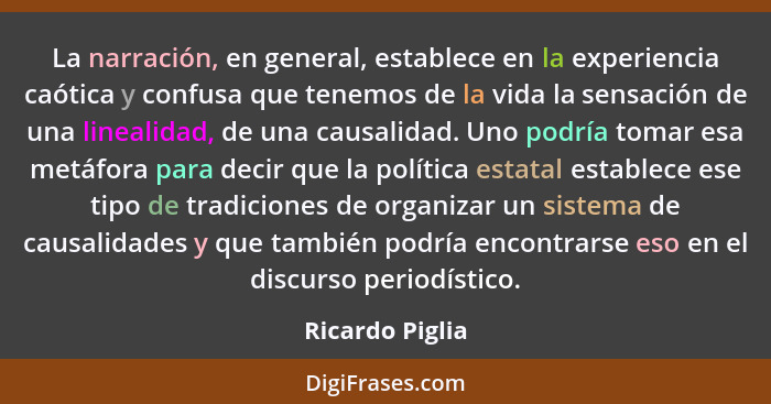 La narración, en general, establece en la experiencia caótica y confusa que tenemos de la vida la sensación de una linealidad, de una... - Ricardo Piglia