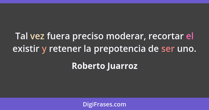 Tal vez fuera preciso moderar, recortar el existir y retener la prepotencia de ser uno.... - Roberto Juarroz