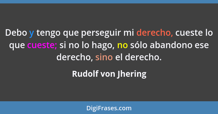 Debo y tengo que perseguir mi derecho, cueste lo que cueste; si no lo hago, no sólo abandono ese derecho, sino el derecho.... - Rudolf von Jhering