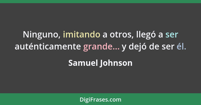 Ninguno, imitando a otros, llegó a ser auténticamente grande... y dejó de ser él.... - Samuel Johnson