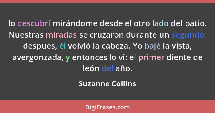 lo descubrí mirándome desde el otro lado del patio. Nuestras miradas se cruzaron durante un segundo; después, él volvió la cabeza. Y... - Suzanne Collins