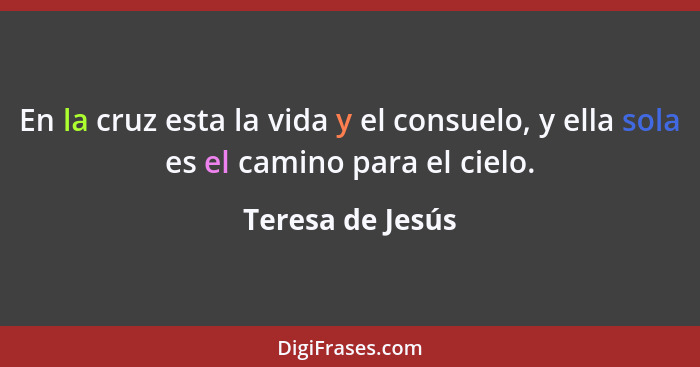 En la cruz esta la vida y el consuelo, y ella sola es el camino para el cielo.... - Teresa de Jesús